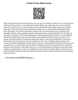 Good Germs, Bad Germs
Many books that can be read will captivate you, can give you another world to live in, can sweep you
off of your feet and never set you back down again. Rarely can a book alter your view so entirely
about the world you live in, just by giving you more information about what exactly your world is
made up of. The book Good Germs, Bad Germs did this for me. Each chapter strategically broke
down the history of microbes and bacteria and how they have been perceived (or not perceived)
throughout history. Each expanding step lists the theories that were building blocks for the future of
the study of microbes. From Nurse Nightingale, Colonel George Waring, Antoni van Leeuwenhoek
and Bonnie Bassler there were medical advances that helped the field of medicine greatly. Even
groups who did not believe in the germs made large steps to clean up the population. Each person
mentioned in the book had some sort of contribution to the start of fighting against bacteria and
viruses, with Nurse Nightingale disinfecting the work area, Waring started cleaning up the streets and
created the way to keep sewage separate from the drinking water and Leeuwenhoek who identified
bacteria in the first place. This entire book gives as much information as possible without the reader
needing a medical degree. It gave an in depth look at the formation and the ability of bacteria to live
within the body and outside the body and how the body actually collects the bacteria. From attaining
bacteria from the
... Get more on HelpWriting.net ...
 