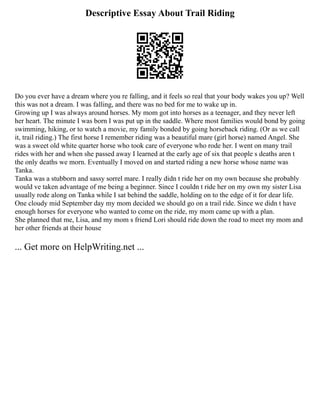 Descriptive Essay About Trail Riding
Do you ever have a dream where you re falling, and it feels so real that your body wakes you up? Well
this was not a dream. I was falling, and there was no bed for me to wake up in.
Growing up I was always around horses. My mom got into horses as a teenager, and they never left
her heart. The minute I was born I was put up in the saddle. Where most families would bond by going
swimming, hiking, or to watch a movie, my family bonded by going horseback riding. (Or as we call
it, trail riding.) The first horse I remember riding was a beautiful mare (girl horse) named Angel. She
was a sweet old white quarter horse who took care of everyone who rode her. I went on many trail
rides with her and when she passed away I learned at the early age of six that people s deaths aren t
the only deaths we morn. Eventually I moved on and started riding a new horse whose name was
Tanka.
Tanka was a stubborn and sassy sorrel mare. I really didn t ride her on my own because she probably
would ve taken advantage of me being a beginner. Since I couldn t ride her on my own my sister Lisa
usually rode along on Tanka while I sat behind the saddle, holding on to the edge of it for dear life.
One cloudy mid September day my mom decided we should go on a trail ride. Since we didn t have
enough horses for everyone who wanted to come on the ride, my mom came up with a plan.
She planned that me, Lisa, and my mom s friend Lori should ride down the road to meet my mom and
her other friends at their house
... Get more on HelpWriting.net ...
 