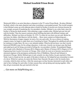 Michael Scoofield Prison Break
Wentworth Miller is an actor that plays a character in the TV series Prison Break . He plays Michael
Scofield, which is the main character and what everything is surrounded around. The overall synopsis
is that Michael comes up with elaborate plan to break his brother (Lincoln) out of prison because he
was wrongly accused of murdering the vice president s brother. Michael is on a time limit, since his
brother is facing the death penalty. After planning a super complex plan, Michael gets put into jail
with his brother. Then the season continues about fulfilling that plan with different inmates and
difficulties. Michael was born on October 10, 1974. To where he was born was not said. Before he
was born, his father, Aldo Burrows left the family ... Show more content on Helpwriting.net ...
With his fascination of paper origami, he took a few arts and crafts. He was so drawn to making
origami cranes; he began to make them out of anything he found. Throughout his adulthood and series
he continues to make them. He was a very talented student. What he did not know was that Lincoln
borrowed $90,000 to pay for his college education. A side note, Lincoln was trying to pay that back
and ended up in jail for being convicted of killing the vice president s brother. He graduated Magna
Cum Laude with a Bachelor of Science (B.S.) Degree and a Master of Science (M.S.) Degree in Civil
Engineering from Loyola University in Chicago. After which, he went on to become successful as a
structural engineer at the prestigious architecture firm of Middleton, Maxwell and Schaum in
downtown Chicago. Before Michael goes to jail, actually two days before, he gets married to Nika
Volek. Later to found out she was apart of the plan to break out. He helped her get citizenship in return
of a favor. While he is prison, he meets the Doctor Sara Tancredi. He goes to her for insulin shots
everyday, which he does not have. After the season goes on they become interested in each other and
start to have feelings for each other. In later seasons they end up dating and staying together. After
they all get exonerated, they get married in the last
... Get more on HelpWriting.net ...
 