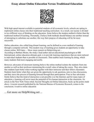 Essay about Online Education Versus Traditional Education
With high speed internet available to potential students of all economic levels, schools are opting to
implement online classes into their traditional teaching curriculum. As a result, our society is divided
in two different ways of thinking on the education. Some believe the modern method is better than the
traditional method of teaching. Personally, I believe both methods should balance one another instead
of attempting to substitute one another; this way their purpose of educating will be far more
successful.
Online education, also called long distant learning, can be defined as a new method of learning
through a computer network. This modern way of teaching gives students an opportunity to take
classes online. Bill Gates ... Show more content on Helpwriting.net ...
According to Barbara Means, the study s lead author and an educational psychologist at SRI
International, online education ultimate goal, is to provide learning experiences that are more tailored
to individual students than is possible in classrooms. That enables more learning by doing, which
many students find more engaging and useful.
However, advocates of classroom learning believe the online method isolates the students from one
another as well as their professor minimizing the overall value of taking the course. They also claim
that students learn better when working together with their instructor and their fellow classmates.
Students learn better when they are given the opportunity to ask questions, join in class discussions,
and they move the process of learning forward through their participation. Face to face advocates
firmly believe that this kind of interaction is not possible over the Internet; and for many types of
education, e learning will never meet the potential of live human interaction in the classroom. An
article in the New York Times titled, Second Thoughts on Online Education, backs up the points made
above. A recent research published by the National Bureau of Economic Research, comes to the
conclusion; A rush to online education
... Get more on HelpWriting.net ...
 