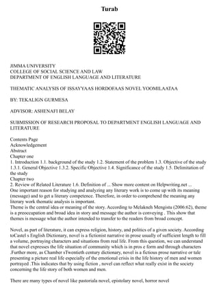 Turab
JIMMA UNIVERSITY
COLLEGE OF SOCIAL SCIENCE AND LAW
DEPARTMENT OF ENGLISH LANGUAGE AND LITERATURE
THEMATIC ANALYSIS OF ISSAYYAAS HORDOFAAS NOVEL YOOMILAATAA
BY: TEKALIGN GURMESA
ADVISOR: ASHENAFI BELAY
SUBMISSION OF RESEARCH PROPOSAL TO DEPARTMENT ENGLISH LANGUAGE AND
LITERATURE
Contents Page
Acknowledgement
Abstract
Chapter one
1. Introduction 1.1. background of the study 1.2. Statement of the problem 1.3. Objective of the study
1.3.1. General Objective 1.3.2. Specific Objective 1.4. Significance of the study 1.5. Delimitation of
the study
Chapter two
2. Review of Related Literature 1.6. Definition of ... Show more content on Helpwriting.net ...
One important reason for studying and analyzing any literary work is to come up with its meaning
(message) and to get a literary competence. Therefore, in order to comprehend the meaning any
literary work thematic analysis is important.
Theme is the central idea or meaning of the story. According to Melakneh Mengistu (2006:62), theme
is a preoccupation and broad idea in story and message the author is conveying . This show that
themes is message what the author intended to transfer to the readers from broad concept.
Novel, as part of literature, it can express religion, history, and politics of a given society. According
toCastel s English Dictionary, novel is a fictionist narrative in prose usually of sufficient length to fill
a volume, portraying characters and situations from real life. From this question, we can understand
that novel expresses the life situation of community which is in pros e form and through characters
.Further more, as Chamber sTwentieth century dictionary, novel is a fictious prose narrative or tale
presenting a picture real life especially of the emotional crisis in the life history of men and women
portrayed .This indicates that by using fiction , novel can reflect what really exist in the society
concerning the life story of both women and men.
There are many types of novel like pastoriala novel, epistolary novel, horror novel
 