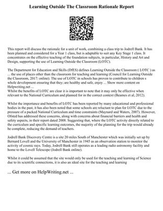 Learning Outside The Classroom Rationale Report
This report will discuss the rationale for a unit of work, combining a class trip to Jodrell Bank. It has
been planned and considered for a Year 1 class, but is adaptable to suit any Key Stage 1 class. It
concentrates on the effective teaching of the foundation subjects, in particular, History and Art and
Design, supporting the use of Learning Outside the Classroom (LOTC).
The Department for Education and Skills (DfES) defines Learning Outside the Classroom ( LOTC ) as
... the use of places other than the classroom for teaching and learning (Council for Learning Outside
the Classroom, 2017: online). The use of LOTC in schools has proven to contribute to children s
whole development ensuring that they; are healthy and safe, enjoy ... Show more content on
Helpwriting.net ...
Whilst the benefits of LOTC are clear it is important to note that it may only be effective when
relevant to the National Curriculum and planned for in the correct context (Beames et al, 2012).
Whilst the importance and benefits of LOTC has been reported by many educational and professional
bodies in the past, it has also been noted that some schools are reluctant to plan for LOTC due to the
pressure of a packed National Curriculum and time constraints (Maynard and Waters, 2007). However,
Ofsted has addressed these concerns, along with concerns about financial barriers and health and
safety aspects, in their report dated 2008. Suggesting that, where the LOTC activity directly related to
the curriculum and specific learning outcomes, the majority of the planning for the trip would already
be complete, reducing the demand of teachers.
Jodrell Bank Discovery Centre is a site 20 miles South of Manchester which was initially set up by
Bernard Lovell and the University of Manchester in 1945 as an observation station to monitor the
activity of cosmic rays. Today, Jodrell Bank still operates as a leading radio astronomy facility and
home to the Lovell Telescope (Jodrell Bank online).
Whilst it could be assumed that the site would only be used for the teaching and learning of Science
due to its scientific connections, it is also an ideal site for the teaching and learning
... Get more on HelpWriting.net ...
 