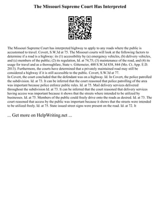 The Missouri Supreme Court Has Interpreted
The Missouri Supreme Court has interpreted highway to apply to any roads where the public is
accustomed to travel. Covert, S.W.3d at 75. The Missouri courts will look at the following factors to
determine if a road is a highway: its (1) accessibility by (a) emergency vehicles, (b) delivery vehicles,
and (c) members of the public; (2) its regulation, Id. at 74,75; (3) maintenance of the road, and (4) its
usage for travel and as a thoroughfare, State v. Gittemeier, 400 S.W.3d 838, 844 (Mo. Ct. App. E.D.
2013). Furthermore, the courts have determined that a privately maintained road may still be
considered a highway if it is still accessible to the public. Covert, S.W.3d at 77.
In Covert, the court concluded that the defendant was on a highway. Id. In Covert, the police patrolled
the subdivision. Id. at 73. It can be inferred that the court reasoned that police patrolling of the area
was important because police enforce public rules. Id. at 75. Mail delivery services delivered
throughout the subdivision Id. at 73. It can be inferred that the court reasoned that delivery services
having access was important because it shows that the streets where intended to be utilized by
businesses. Id. at 75. Members of the public could freely drive onto the roads as desired. Id. at 73. The
court reasoned that access by the public was important because it shows that the streets were intended
to be utilized freely. Id. at 75. State issued street signs were present on the road. Id. at 72. It
... Get more on HelpWriting.net ...
 