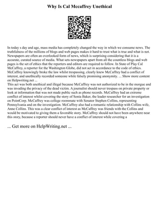 Why Is Cal Mccaffrey Unethical
In today s day and age, mass media has completely changed the way in which we consume news. The
truthfulness of the millions of blogs and web pages makes it hard to trust what is true and what is not.
Newspapers are often an overlooked form of news, which is surprising considering that it is a
accurate, curated source of media. What sets newspapers apart from all the countless blogs and web
pages is the set of ethics that the reporters and editors are required to follow. In State of Play Cal
McCaffrey, a reporter for the Washington Globe, did not act in accordance to the code of ethics.
McCaffrey knowingly broke the law whilst trespassing, clearly knew McCaffrey had a conflict of
interest, and unethically recorded someone while falsely promising anonymity. ... Show more content
on Helpwriting.net ...
This act was both unethical and illegal because McCaffrey was not authorized to be in the morgue and
was invading the privacy of the dead victim. A journalist should never trespass on private property or
look at information that was not made public such as phone records. McCaffrey had an extreme
conflict of interest whilst covering the story of Sonia Baker, the leader researcher for an investigation
on PointCorp. McCaffrey was college roommate with Senator Stephen Collins, representing
Pennsylvania and on the investigation. McCaffrey also had a romantic relationship with Collins wife,
Anne Collins. This was a clear conflict of interest as McCaffrey was friends with the Collins and
would be motivated to giving them a favorable story. McCaffrey should not have been anywhere near
this story, because a reporter should never have a conflict of interest while covering a
... Get more on HelpWriting.net ...
 