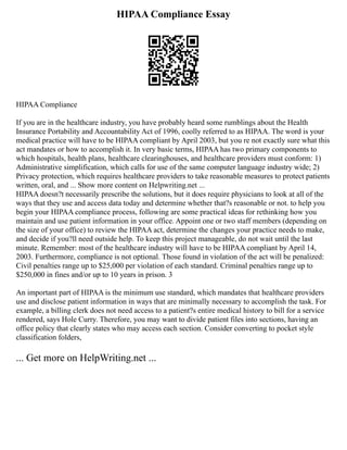 HIPAA Compliance Essay
HIPAA Compliance
If you are in the healthcare industry, you have probably heard some rumblings about the Health
Insurance Portability and Accountability Act of 1996, coolly referred to as HIPAA. The word is your
medical practice will have to be HIPAA compliant by April 2003, but you re not exactly sure what this
act mandates or how to accomplish it. In very basic terms, HIPAA has two primary components to
which hospitals, health plans, healthcare clearinghouses, and healthcare providers must conform: 1)
Administrative simplification, which calls for use of the same computer language industry wide; 2)
Privacy protection, which requires healthcare providers to take reasonable measures to protect patients
written, oral, and ... Show more content on Helpwriting.net ...
HIPAA doesn?t necessarily prescribe the solutions, but it does require physicians to look at all of the
ways that they use and access data today and determine whether that?s reasonable or not. to help you
begin your HIPAA compliance process, following are some practical ideas for rethinking how you
maintain and use patient information in your office. Appoint one or two staff members (depending on
the size of your office) to review the HIPAA act, determine the changes your practice needs to make,
and decide if you?ll need outside help. To keep this project manageable, do not wait until the last
minute. Remember: most of the healthcare industry will have to be HIPAA compliant by April 14,
2003. Furthermore, compliance is not optional. Those found in violation of the act will be penalized:
Civil penalties range up to $25,000 per violation of each standard. Criminal penalties range up to
$250,000 in fines and/or up to 10 years in prison. 3
An important part of HIPAA is the minimum use standard, which mandates that healthcare providers
use and disclose patient information in ways that are minimally necessary to accomplish the task. For
example, a billing clerk does not need access to a patient?s entire medical history to bill for a service
rendered, says Hole Curry. Therefore, you may want to divide patient files into sections, having an
office policy that clearly states who may access each section. Consider converting to pocket style
classification folders,
... Get more on HelpWriting.net ...
 