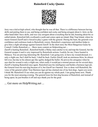 Rainsford Cocky Quotes
Jerry was a kid at high school, who thought that he was all that. There is a difference between having
skills and putting them to use, and being confident and cocky and being arrogant about it. Jerry on the
other hand didn t have skills, and was very arrogant about everything that he did, boasting about his so
called talents. Rainsford falls overboard a yacht and comes upon an island, Ship Trap Island, where he
meets General Zaroff and is forced to play a game with the general. During the hunt, the generals over
confidence and cockiness leads to Rainsfords victory. Rainsford s experience and intellect helps to
give him a slight advantage against General Zaroff. In the short story the Most Dangerous Game by
Connell. Unlike Rainsford, a ... Show more content on Helpwriting.net ...
Zaroff is hunting Rainsford , Rainsford builds a Malay man catcher to try and trap the General, but the
General escapes it and is very impressed by Rainsfords actions. Luckily for me, I have hunted in
Malacca. You are proving interesting Mr. Rainsford. I am going now, to have my wound dressed; it s
only a slight one, but I shall be back. I shall be back. Earlier Zaroff, took an enormous blow, he almost
fell over, but due to his almost ape like agility dodged the bullet. He proves his arrogance when he
says that his wound is only a slight one, when really it would put a normal person out for several days.
Zaroff is hunting Rainsford once again. Rainsford uses his intelligence and builds a burmese tiger pit,
the General loses his nest dog because of it, but Zaroff isn t harmed. You ve done well Rainsford, the
voice of the general called. Your Burmese tiger pit has claimed one of my best dogs. Again you score.
I think Mr. Rainsford I ll see what you can do against my whole pack. I am going home now. Thank
you for the most amusing evening. The general loses his best dog because of Rainsford, and instead of
being upset, he just brushes it off and says thank you for the great
... Get more on HelpWriting.net ...
 