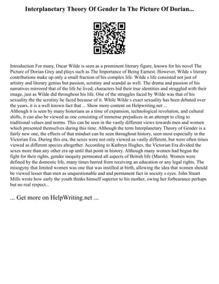 Interplanetary Theory Of Gender In The Picture Of Dorian...
Introduction For many, Oscar Wilde is seen as a prominent literary figure, known for his novel The
Picture of Dorian Grey and plays such as The Importance of Being Earnest. However, Wilde s literary
contributions make up only a small fraction of his complex life. Wilde s life consisted not just of
artistry and literary genius but passion, scrutiny and scandal as well. The drama and passion of his
narratives mirrored that of the life he lived; characters hid their true identities and struggled with their
image, just as Wilde did throughout his life. One of the struggles faced by Wilde was that of his
sexuality the the scrutiny he faced because of it. While Wilde s exact sexuality has been debated over
the years, it is a well known fact that ... Show more content on Helpwriting.net ...
Although it is seen by many historians as a time of expansion, technological revolution, and cultural
shifts, it can also be viewed as one consisting of immense prejudices in an attempt to cling to
traditional values and norms. This can be seen in the vastly different views towards men and women
which presented themselves during this time. Although the term Interplanetary Theory of Gender is a
fairly new one, the effects of that mindset can be seen throughout history, seen most especially in the
Victorian Era. During this era, the sexes were not only viewed as vastly different, but were often times
viewed as different species altogether. According to Kathryn Hughes, the Victorian Era divided the
sexes more than any other era up until that point in history. Although many women had begun the
fight for their rights, gender inequity permeated all aspects of British life (Marsh). Women were
defined by the domestic life, many times barred from receiving an education or any legal rights. The
misogyny that limited women was one that was instilled at birth, allowing the idea that women should
be viewed lesser than men as unquestionable and and permanent fact in society s eyes. John Stuart
Mills wrote how early the youth thinks himself superior to his mother, owing her forbearance perhaps
but no real respect...
... Get more on HelpWriting.net ...
 