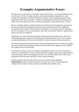 Examples Argumentative Essays
Writing an essay on the topic of "Examples Argumentative Essays" can be quite challenging for
several reasons. Firstly, the subject requires a deep understanding of argumentative essay
structure and techniques. It demands the ability to present a clear and logical argument while
supporting it with relevant examples. Crafting a compelling thesis statement and maintaining a
cohesive flow throughout the essay are essential components, making the task more intricate.
Moreover, finding suitable examples that effectively illustrate and strengthen the argument can
be time-consuming. Researching and selecting relevant examples that not only support the
viewpoint but also resonate with the audience's perspective is a meticulous process. Balancing
the use of examples to avoid overloading the essay while ensuring their impact is significant can
add an extra layer of complexity.
Additionally, one must consider the potential counterarguments and address them effectively.
Anticipating opposing viewpoints and incorporating counterarguments into the essay requires a
nuanced understanding of the topic and the ability to critically analyze different perspectives.
Furthermore, maintaining a consistent tone and style throughout the essay is crucial for engaging
the reader. Striking the right balance between formal and persuasive language can be a delicate
task, adding to the overall difficulty.
In conclusion, writing an essay on "Examples Argumentative Essays" involves mastering the
intricacies of argumentative writing, selecting impactful examples, addressing counterarguments,
and maintaining a coherent and engaging narrative. It is a task that requires time, effort, and a
solid grasp of both the topic and effective essay-writing techniques.
For those seeking assistance with similar essays or any other writing challenges,
HelpWriting.net offers professional support. They provide services to help navigate the
complexities of academic writing, ensuring well-crafted and impactful essays.
Examples Argumentative EssaysExamples Argumentative Essays
 