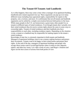 The Tenant Of Tenants And Landlords
As it often happens, there may come a time when a manager of an apartment building
(landlord) and a tenant argument rises up. These arguments can pop up over many
different issues including lease agreement rights, responsibility for repairs to the
property, rent, evictions, and more. It is unfortunate that not all tenants and landlords
arguments can be settled by a simple conversation between both parties to the lease.
While many people in the U.S. are homeowners a great many other people live as
tenants in different types of rental residences. Even though tenants don t actually own
their rental residences they do receive certain rights almost the same in some ways to
ownership rights. Tenants of rental residences and their landlords also have
responsibilities to each other, including residence repairs. Depending on the situation
/event, a tenant or a landlord may be responsible for making repairs to the tenant s
rental residence.
Knowledge of state law is extremely important to both tenants and landlords.
Managers of apartment buildings want to run a money making business and protect
their investment. Tenants want to be happy in their rental homes and protect their
rights. At the end of the day, managers of apartment buildings and people who
occupy those rooms want to avoid legal hassles when it comes to rent, deposits,
repairs, and other key issues. Let s take a look at Larry s and Roger s situation and
figure out the best course of actions from both points of view.
 