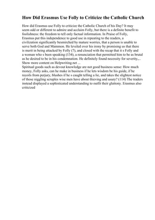 How Did Erasmus Use Folly to Criticize the Catholic Church
How did Erasmus use Folly to criticize the Catholic Church of his Day? It may
seem odd or different to admire and acclaim Folly, but there is a definite benefit to
foolishness: the freedom to tell only factual information. In Praise of Folly,
Erasmus put this independence to good use in repeating to the readers, a
civilization significantly besmirched by mature worries, that a person is unable to
serve both God and Mammon. He leveled over his irony by promising us that there
is merit in being attacked by Folly (7), and closed with the recap that it s Folly and
a woman who s been speaking (134), a renunciation that permitted him to be as brutal
as he desired to be in his condemnation. He definitely found necessity for severity,...
Show more content on Helpwriting.net ...
Spiritual goods such as devout knowledge are not good business sense: How much
money, Folly asks, can he make in business if he lets wisdom be his guide, if he
recoils from perjury, blushes if he s caught telling a lie, and takes the slightest notice
of those niggling scruples wise men have about thieving and usury? (114) The traders
instead displayed a sophisticated understanding to outfit their gluttony. Erasmus also
criticized
 