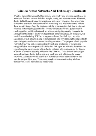 Wireless Sensor Networks And Technology Constraints
Wireless Sensor Networks (WSNs) present universally and growing rapidly due to
its unique features, such as their less weight, cheap, and wireless nature. However,
due to its highly constrained computational and energy resources this network is
exposed to numerous attacks that affect its security. So, it is important to address
these security issues from the beginning of the system design. but, due to inherent
resource and computing constraints, security in sensor networks poses diverse
challenges than traditional network security so, designing security protocols for
all layers in this kind of a network becomes an compelling need. In this paper, we
studied several existing WSN security protocols and data link layer security
algorithms, which ensures a safe communication link between neighboring nodes by
supervising the medium access and handling the errors. The purpose of this paper is
Not Only Studying and explaining the strength and limitations of the existing
energy efficient security protocols of the data link layer but also and determine the
crucial security requirements which should be taken into consideration for design
of future of data link security protocols. I.INTRODUCTION Sensor network got
tremendous focus due to its less cost and small size and which can be placed
anywhere. A sensor network consists of number of sensor nodes dispersed in a
specific geographical area. These sensor nodes communicate using wireless
transceivers. These networks are widely used
 