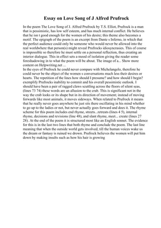 Essay on Love Song of J Alfred Prufrock
In the poem The Love Song of J. Alfred Prufrock by T.S. Elliot, Prufrock is a man
that is pessimistic, has low self esteem, and has much internal conflict. He believes
that he isn t good enough for the women of his desire; this theme also becomes a
motif. The epigraph of the poem is an excerpt from Dante s Inferno, in which that
the perfect audience could only be someone who would never be allowed into the
real worldwhere that person(s) might reveal Prufrocks idiosyncrasies. This of course
is impossible so therefore he must settle on a personal reflection, thus creating an
interior dialogue. This in effect sets a mood of isolation giving the reader some
foreshadowing in to what the poem will be about. The image of a... Show more
content on Helpwriting.net ...
In the eyes of Prufrock he could never compare with Michelangelo, therefore he
could never be the object of the women s conversations much less their desires or
hearts. The repetition of the lines how should I presume? and how should I begin?
exemplify Prufrocks inability to commit and his overall pessimistic outlook. I
should have been a pair of ragged claws scuttling across the floors of silent seas,
(lines 73 74) these words are an allusion to the crab. This is significant not in the
way the crab looks or its shape but in its direction of movement; instead of moving
forwards like most animals, it moves sideways. When related to Prufrock it means
that he really never goes anywhere he just sits there oscillating in his mind whether
to go up to the ladies or not, but never actually goes forward and does it. The rhyme
scheme for this poem includes end rhyme, streets...retreats (lines 4 5), internal
rhyme, decisions and revisions (line 48), and slant rhyme, meet... create (lines 27
28). At the end of the poem it is structured most like an English sonnet. The evidence
for this is in the last two lines that both rhyme and conclude the poem. The last line
meaning that when the outside world gets involved, till the human voices wake us
the dream or fantasy is ruined we drown. Prufrock believes the women will put him
down by making insults such as how his hair is growing
 