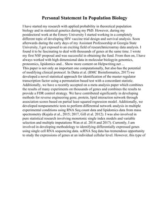 Personal Statement In Population Biology
I have started my research with applied probability in theoretical population
biology and in statistical genetics during my PhD. However, during my
postdoctoral work at the Emory University I started working in a completely
different topic of developing HIV vaccine trial design and survival analysis. Soon
afterwards during the early days of my Assistant Professorship at Georgia State
University, I got exposed to an exciting field of researchmicroarray data analysis. I
found it to be fascinating to deal with thousands of genes at the same time. I wrote
my first NSF proposal and was successful in obtaining the fund. From then on, I have
always worked with high dimensional data in molecular biologyin genomics,
proteomics, lipidomics and... Show more content on Helpwriting.net ...
This paper is not only an important one computationally, but also has the potential
of modifying clinical protocol. In Datta et al. (BMC Bioinformatics, 2017) we
developed a novel statistical approach for identification of the master regulator
transcription factor using a permutation based test with a concordant statistic.
Additionally, we have a recently accepted on a meta analysis paper which combines
the results of many experiments on thousands of genes and combines the results to
provide a FDR control strategy. We have contributed significantly in developing
methods for reverse engineering gene, protein, lipid interaction network through
association scores based on partial least squared regression model. Additionally, we
developed nonparametric tests to perform differential network analysis in multiple
experimental conditions using RNA Seq count data and lipidomics data from mass
spectrometry (Kujala et al., 2015; 2017, Gill et al. 2012). I was also involved in
pure statistical research involving monotonic single index models and variable
selection and multiple imputations Wan et al. 2014 and 2017). Currently, I am
involved in developing methodology to identifying differentially expressed genes
using single cell RNA sequencing data. scRNA Seq data has tremendous opportunity
to study the expressions of genes at an individual cellular level. However, this type of
 