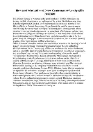 How and Why Athletes Draw Consumers to Use Specific
Products
It is another Sunday in America and a great number of football enthusiasts are
turning on their televisions to get a glimpse of the action. Similarly on any given
Saturday night many Canadian s will hear the classic Da dun da duh that is the
Hockey Night in Canada theme song. Regardless of the specific sporting event,
almost every day of the week is occupied by some type of sporting event. These
sporting events are broadcast to people via a multitude of techniques such as: over
the radio waves, projected onto large TV screens, as well many individuals choose
to go to the actual event. Regardless of how sports fans decide to take in the big
game , they are all engaged in the theatre that is competition, and as a result sporting
events... Show more content on Helpwriting.net ...
While Althusser`s brand of modern structuralism can be seen as the focusing of social
inquiry on persistent deep structures that underlie human thought and culture
(Hallgrimsdottir 2013). The merging of Marxian ideals with the notion that human
action is shaped by deep structures has had a strong impact on Althusser s sociology,
this plurality of concepts only deepens the understanding of the social world.
The epitome of this theoretical dualism adopted by Althusser can be observed in
the relationship he develops between deep structures characteristic of modern
society and the concept of ideology. Ideology in its most basic definition is the
ideas that dominate a social group. Althusser along with other post Marxists posit
the notion of ideology as the imaginary relationship individuals have to their
material conditions of existence (Lemert 2010). This is a classic Marxist standpoint
as it presents the function of ideologies as an agent masking the exploitation of
lower classes of society. This ideology can be employed as a practice similar in
nature to religion or ethics, and can be used as a lens into the specific: social norms,
values, desires, and performances seen in a social context. These deep structures
Althusser mentions can range from the institution of the family to the organization of
the economy, and are then the primary determinants of all human action in a social
setting (Lemert 2010). These structures thusly are
 
