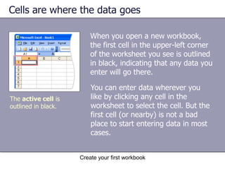 Create your first workbookColumns, rows, and cellsColumns, rows, and cells: That’s what worksheets are made of, and that’s the grid you see when you open up a workbook. Columns go from top to bottom on the worksheet, vertically. Rows go from left to right on the worksheet, horizontally. A cell is the place where one column and one row meet. Columns and rows