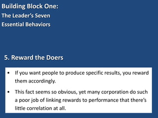 Building Block One:
The Leader’s Seven
Essential Behaviors
5. Reward the Doers
• If you want people to produce specific results, you reward
them accordingly.
• This fact seems so obvious, yet many corporation do such
a poor job of linking rewards to performance that there’s
little correlation at all.
 