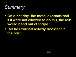 Summary On a hot day, the metal expands and if it were not allowed to do this, the rails would bend out of shape.  This has caused railway accident in the past. click 