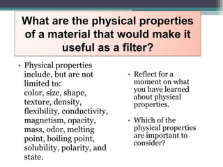 • Reflect for a
moment on what
you have learned
about physical
properties.
• Which of the
physical properties
are important to
consider?
• Physical properties
include, but are not
limited to:
color, size, shape,
texture, density,
flexibility, conductivity,
magnetism, opacity,
mass, odor, melting
point, boiling point,
solubility, polarity, and
state.
What are the physical properties
of a material that would make it
useful as a filter?
 