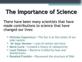 The Importance of ScienceThe Importance of Science
There have been many scientists that have
made contributions to science that have
changed our lives:
 Nicholas Copernicus = The Sun is at the center of our
solar system.
 Sir Isaac Newton = Laws of motion and more
 Marie Curie = Created a theory of radioactivity
 Louis Pasteur = Bacteria is killed by heat and
disinfectants.
 Rosalind Franklin = Discovered the structure of DNA
 