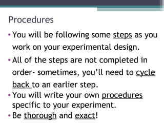 Procedures
• You will be following some steps as you
work on your experimental design.
• All of the steps are not completed in
order- sometimes, you’ll need to cycle
back to an earlier step.
• You will write your own procedures
specific to your experiment.
• Be thorough and exact!
 