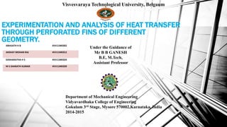 EXPERIMENTATION AND ANALYSIS OF HEAT TRANSFER
THROUGH PERFORATED FINS OF DIFFERENT
GEOMETRY.
Visvesvaraya Technological University, Belgaum
ABHIJATH H B 4VV11ME002
AKSHAY MOHAN RAJ 4VV11ME012
DASHARATHA H S 4VV11ME024
M S SHARATH KUMAR 4VV11ME039
Under the Guidance of
Mr B B GANESH
B.E, M.Tech,
Assistant Professor
Department of Mechanical Engineering
Vidyavardhaka College of Engineering
Gokulam 3rd Stage, Mysore 570002,Karnataka, India
2014-2015
 