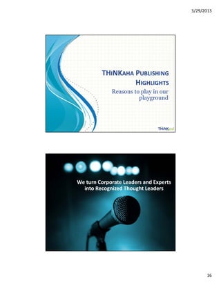 3/29/2013




                                                       THINKAHA PUBLISHING
                                                                HIGHLIGHTS
                                                          Reasons to play in our
                                                                    p yg
                                                                    playground




Copyright© 2013 Mitchell Levy , All Rights Reserved.          http://mitchelllevy.com – page 31




                                                          GOT QUESTIONS?

                             We turn Corporate Leaders and Experts 
                               into Recognized Thought Leaders




                                                            Mitchell Levy
                                                        mitchell.levy@thinkaha.com 
                                                            (408) 257‐3000

Copyright© 2013 Mitchell Levy , All Rights Reserved.          http://mitchelllevy.com – page 32




                                                                                                        16
 