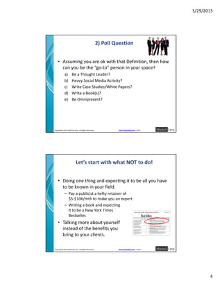 3/29/2013




                                                       2) Poll Question


    • Assuming you are ok with that Definition, then how 
      can you be the  go‐to person in your space?
      can you be the “go to” person in your space?
            a)        Be a Thought Leader?
            b)        Heavy Social Media Activity?
            c)        Write Case Studies/White Papers?
            d)        Write a Book(s)?
            e)        Be Omnipresent?
                      Be Omnipresent?




Copyright© 2013 Mitchell Levy , All Rights Reserved.            http://mitchelllevy.com – page 7




                           Let’s start with what NOT to do!


    • Doing one thing and expecting it to be all you have 
      to be known in your field.
      to be known in your field
            – Pay a publicist a hefty retainer of                                                
              $5‐$10K/mth to make you an expert.
            – Writing a book and expecting                                                          
              it to be a New York Times                                           
              Bestseller.
    • Talking more about yourself                                                 
      instead of the benefits you                                                 
      bring to your clients.

Copyright© 2013 Mitchell Levy , All Rights Reserved.            http://mitchelllevy.com – page 8




                                                                                                              4
 