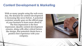 Content Development & Marketing
With so many people using the web every
day, the demand for content development
is increasing like never before. A potential
customer usually goes on the oﬃcial page
of your business to learn more about it.
The ﬁrst impression is the best
impression. Quality content development
ensures, along with other critical factors
like design, that potential clients have a
positive ﬁrst experience with your
company.
 