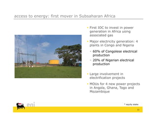 access to energy: first mover in Subsaharan Africa

                                    First IOC to invest in power
                                     generation in Africa using
                                     associated gas
                                    Major electricity generation: 4
                                     plants in Congo and Nigeria
                                      60% of Congolese electrical
                                                  g
                                       production
                                      20% of Nigerian electrical
                                       production


                                    Large involvement in
                                     electrification projects
                                    MOUs for 4 new power projects
                                     in Angola, Ghana, Togo and
                                     Mozambique


                                                            * equity stake

                                                                        11
 