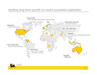 building long-term growth on recent successful exploration


                              Culzean (UK)
                               High class G&C discovery still in appraisal phase

                                                                                        Barents Sea (Norway)
                                                                                         Sk
                                                                                          Skrugard discovery
                                                                                                 d di
GoM (USA)
 Greater Hadrian area
                                                                                    Near field exploration



                                                                                            Indonesia
                                                                                             High potential in profitable gas market




Perla (Venezuela)
 Super Giant gas discovery

                                    West Africa
                                     Block 15/06 in Angola
                                     Tano basin in Ghana

                                                                                      Australia
                                                                                       JPDA area




                                                                                                                           17
 