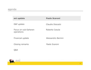 agenda


    eni update             Paolo Scaroni


    E&P update             Claudio Descalzi

    Focus on sub-Saharan   Roberto Casula
    operations


    Financial update       Alessandro Bernini


    Closing remarks        Paolo Scaroni


    Q&A




                                                2
 