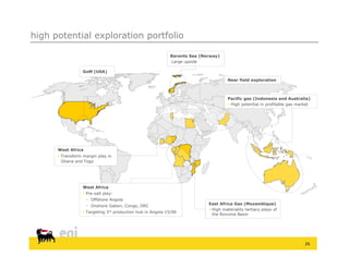 high potential exploration portfolio

                                                            Barents Sea (Norway)
                                                            Large upside

                  GoM (USA)

                                                                                    Near field exploration



                                                                                     Pacific gas (Indonesia and Australia)
                                                                                      High potential in profitable gas market




      West Africa
       Transform margin play in
        Ghana and Togo




                  West Africa
                   Pre-salt play:
                     Offshore Angola
                                                                           East Africa Gas (Mozambique)
                     Onshore Gabon, Congo, DRC
                                                                            High materiality tertiary plays of
                   Targeting 3rd production hub in Angola 15/06
                                                                             the Rovuma Basin




                                                                                                                           26
 