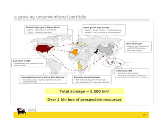 a growing unconventional portfolio

              Shale & tight gas in North Africa                        Shale gas in East Europe
               Algeria - ongoing joint assessment                      Poland – 3 expl. Permits – Drilling Ongoing
               Tunisia - ongoing exploration                           Ukraine – MoU inclusive of unconventional




                                                                                                                        China shale gas
                                                                                                                         Ongoing joint assessment
                                                                                                                          with CNPC/Petrochina
                                                                                                                         MoU with Sinopec




Gas shale in USA
 Development and production from
  Barnett shale


                                                                                                              Indonesia CBM
                                                                                                               Appraisal & pilot project
                                                                                                               Synergies with Bontang LNG plant
         Unconventional oil in Africa Sub-Saharan           Pakistan unconventional
          Tar sands Congo: ongoing exploration & pilot      Well testing & dev.plan for tight gas
           project feasibility                               Joint assessment for shale gas potential




                                                     Total acreage ~ 5,500 km2

                                       Over 1 bln boe of prospective resources



                                                                                                                                            27
 