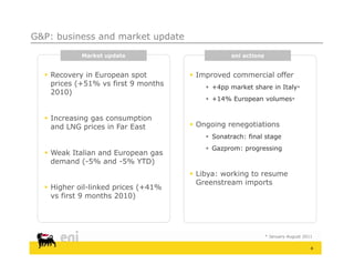 G&P: business and market update

            Market update                        eni actions


   Recovery in European spot         Improved commercial offer
    prices (+51% vs first 9 months        +4pp market share in Italy*
                                            4      k t h     i It l
    2010)
                                          +14% European volumes*


   Increasing gas consumption
    and LNG prices in Far East        Ongoing renegotiations
                                          Sonatrach: final stage
                                          Gazprom: progressing
   Weak Italian and European gas
    demand (-5% and -5% YTD)
                                      Libya: working to resume
                                       Greenstream imports
   Higher oil-linked prices (+41%
             oil linked
    vs first 9 months 2010)




                                                               * January-August 2011

                                                                                   4
 