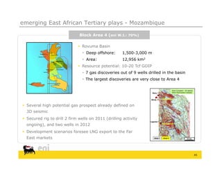 emerging East African Tertiary plays - Mozambique

                              Block Area 4 (eni W.I.: 70%)

                               Rovuma Basin
                                 Deep offshore:     1,500 3,000
                                                     1 500-3 000 m
                                 Area:              12,956 km2
                               Resource potential: 10-20 Tcf GOIP
                                 7 gas discoveries out of 9 wells drilled in the basin
                                    g
                                 The largest discoveries are very close to Area 4

                                                                                           Area 4 prospect – 3D seismic
                                                                      Barq.-1              Direct Hydrocarbon Indicator



                                                                    Windj.-1     Mamba North-1
                                                                                       North-


 Several high potential gas prospect already defined on
  3D seismic
 Secured rig to drill 2 firm wells on 2011 (drilling activity
                                                                    Lagosta-1

  ongoing), and two wells in 2012                                                Mamba South-1
                                                                                       South-



 Development scenarios foresee LNG export to the Far
  East markets                                                          Area 1    Area 4                      10 km




                                                                                                                          45
 