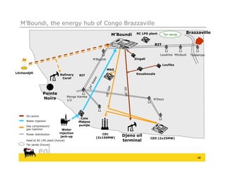 M’Boundi, the energy hub of Congo Brazzaville
                                                                              RC LPG plant                  Brazzaville
                                                                  M’Boundi                     Tar sands


                                                                                         RIT

                                                                                             Loudima Mi d li
                                                                                             L di    Mindouli   Tsielampo
                                                                                                                T i l
                                                      M’Boundi               Zingali

                                                                                               Loufika
                                                                 MAG
Litchendjili                                                                  Kouakouala
                                       y
                                Refinery     RIT
                                 Coraf




                    Pointe
                                       Mongo Kamba
                                           g
                    Noire              1/2                                              N’Goyo




       Oil centre
                                              Cote
       Water injection                       Mateve
       Gas compression/                      pumps
       gas injection              Water
       Power distribution       injection                 CEC
                                 jack-up               (2x150MW)
                                                                       Djeno oil
                                                                                       CED (2x25MW)
       Feed to RC LPG plant (
                      p     (future)
                                   )                                   terminal
       Tar sands (future)




                                                                                                                    48
 