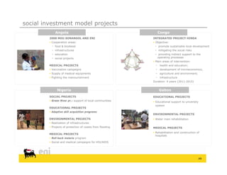 social investment model projects
             Angola                                               Congo
         2008 MOU SONANGOL AND ENI                          INTEGRATED PROJECT HINDA
          Cooperation areas:                                Objective:
            food & biodiesel                                 promote sustainable local development
            infrastructures                                  mitigating the social risks
            education                                        providing indirect support to the
            social projects                                   operating processes
                                                             Main areas of intervention:
         MEDICAL PROJECTS                                        health and education;
          Vaccination campaigns                                 development of microeconomics;
          Supply of medical equipments                          agriculture and environment;
          Fighting the malnourishment                           infrastructure
                                                            Duration: 4 years (2011-2015)


               Nigeria                                            Gabon
         SOCIAL PROJECTS                                    EDUCATIONAL PROJECTS
          Green River pr.: support of local communities     Educational support to university
                                                              system
         EDUCATIONAL PROJECTS
          Adaptive skill acquisition programs
                                                            ENVIRONMENTAL PROJECTS
         ENVIRONMENTAL PROJECTS                              Water main rehabilitation
          Realization of infrastructures
          Projects of protection of coasts from flooding   MEDICAL PROJECTS
                                                             Rehabilitation and construction of
         MEDICAL PROJECTS
                                                              hospitals
          Roll-back malaria program
          Social and medical campaigns for HIV/AIDS




                                                                                                  49
 