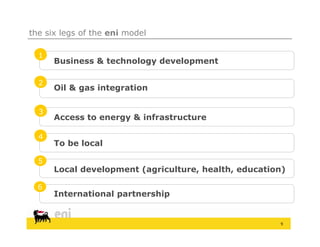 the six legs of the eni model

  1
      Business & technology development

  2
      Oil & gas integration

  3
      Access to energy & infrastructure

  4
      To be local

  5
      Local development (agriculture, health, education)
                        (agriculture health

  6
      International partnership


                                                      9
 