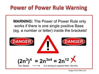 WARNING: The Power of Power Rule only
works if there is one single positive Base
(eg. a number or letter) inside the brackets!
(2n3
)4
= 2n3x4
= 2n12
Two Bases It is wrong to expand them like this
Images from Clker.com
 