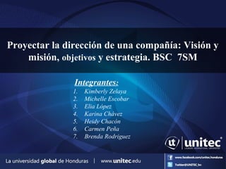 Proyectar la dirección de una compañía: Visión y
misión, objetivos y estrategia. BSC 7SM
Integrantes:
1. Kimberly Zelaya
2. Michelle Escobar
3. Elia López
4. Karina Chávez
5. Heidy Chacón
6. Carmen Peña
7. Brenda Rodriguez
 