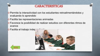 CARACTERISTICAS 
O Permite la interactividad con los estudiantes retroalimentándolos y 
evaluando lo aprendido 
O Facilita las representaciones animadas 
O Favorece la posibilidad de realizar estudios con diferentes ritmos de 
avance 
O Facilita el trabajo independiente 
atrás 
 