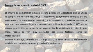 Ensayo de compresión uniaxial (UCS )
El ensayo de compresión uniaxial es una prueba de laboratorio que se utiliza
la compresión no confinada (UCS – unconfined compressive strength) de una
resistencia a la compresión uniaxial (UCS) representa la máxima tensión de
soportar una muestra bajo una tensión de confinamiento nula. El UCS es un
diseño geotécnico, pero puede no representar la resistencia in situ. A gran
masa rocosa se ven muy afectadas por otros factores, como las
meteorización.
Durante el ensayo, además de la carga axial, se suele medir la deformación
módulo elástico de la muestra y la relación de Poisson.
 