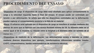 PROCEDIMIENTO DEL ENSAYO
•Dispositivo de carga: El dispositivo de carga debe estar diseñado para aplicar constantemente la
carga a la velocidad requerida hasta el final del ensayo. El ensayo puede ser controlado por
tensión o por deformación. Se señala que sólo los dispositivos controlados por la deformación
pueden capturar el comportamiento posterior a la falla de un material.
•Placas: El esfuerzo axial aplicado por el dispositivo de carga se transfiere al sondaje mediante dos
pletinas de acero que se fabrican con una dureza Rockwell mínima de 58. Su diámetro debe ser al
menos igual al de la muestra. La relación entre la longitud y el diámetro debe ser también de al
menos 0,5.
•Dispositivos de medición de la deformación: Las deformaciones axiales y laterales se miden
mediante diversos dispositivos (por ejemplo, transformadores diferenciales variables lineales
(LVDT), compresómetros, bandas extensométricas de resistencia eléctrica).
 