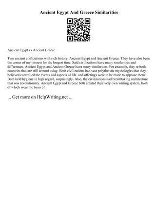 Ancient Egypt And Greece Similarities
Ancient Egypt vs Ancient Greece
Two ancient civilizations with rich history. Ancient Egypt and Ancient Greece. They have also been
the center of my interest for the longest time. Said civilizations have many similarities and
differences. Ancient Egypt and Ancient Greece have many similarities. For example, they re both
countries that are still around today. Both civilizations had vast polytheistic mythologies that they
believed controlled the events and aspects of life, and offerings were to be made to appease them.
Both held hygiene in high regard, surprisingly. Also, the civilizations had breathtaking architecture
that was revolutionary. Ancient Egyptand Greece both created their very own writing system, both
of which were the basis of
... Get more on HelpWriting.net ...
 