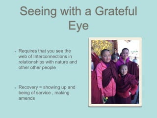 Seeing with a Grateful
Eye
Requires that you see the
web of Interconnections in
relationships with nature and
other other people
Recovery = showing up and
being of service , making
amends
 