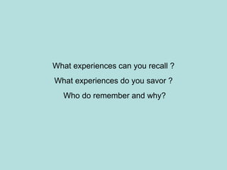 What experiences can you recall ?
What experiences do you savor ?
Who do remember and why?
 