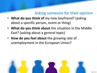 Asking someone for their opinion
• What do you think of my new boyfriend? (asking
about a specific person, event or thing)
• What do you think about the situation in the Middle
East? (asking about a general topic)
• How do you feel about the growing rate of
unemployment in the European Union?
 