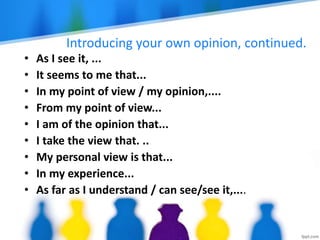 Introducing your own opinion, continued.
• As I see it, ...
• It seems to me that...
• In my point of view / my opinion,....
• From my point of view...
• I am of the opinion that...
• I take the view that. ..
• My personal view is that...
• In my experience...
• As far as I understand / can see/see it,....
 