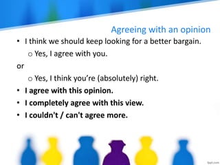 Agreeing with an opinion
• I think we should keep looking for a better bargain.
o Yes, I agree with you.
or
o Yes, I think you’re (absolutely) right.
• I agree with this opinion.
• I completely agree with this view.
• I couldn't / can't agree more.
 