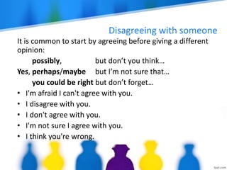 Disagreeing with someone
It is common to start by agreeing before giving a different
opinion:
possibly, but don’t you think…
Yes, perhaps/maybe but I’m not sure that…
you could be right but don’t forget…
• I'm afraid I can't agree with you.
• I disagree with you.
• I don't agree with you.
• I'm not sure I agree with you.
• I think you're wrong.
 